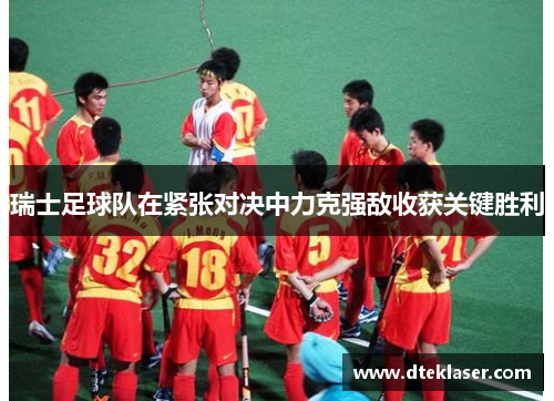 瑞士足球队在紧张对决中力克强敌收获关键胜利